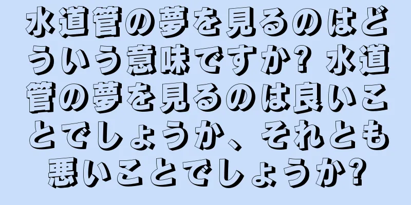 水道管の夢を見るのはどういう意味ですか? 水道管の夢を見るのは良いことでしょうか、それとも悪いことでしょうか?