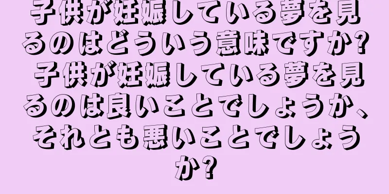 子供が妊娠している夢を見るのはどういう意味ですか? 子供が妊娠している夢を見るのは良いことでしょうか、それとも悪いことでしょうか?
