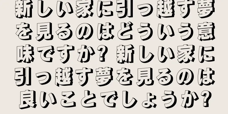 新しい家に引っ越す夢を見るのはどういう意味ですか? 新しい家に引っ越す夢を見るのは良いことでしょうか?