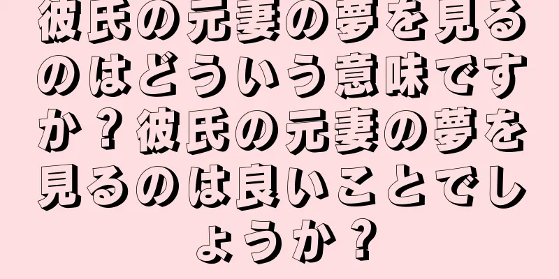 彼氏の元妻の夢を見るのはどういう意味ですか？彼氏の元妻の夢を見るのは良いことでしょうか？