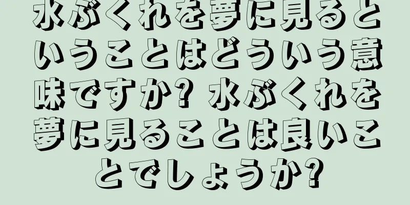 水ぶくれを夢に見るということはどういう意味ですか? 水ぶくれを夢に見ることは良いことでしょうか?