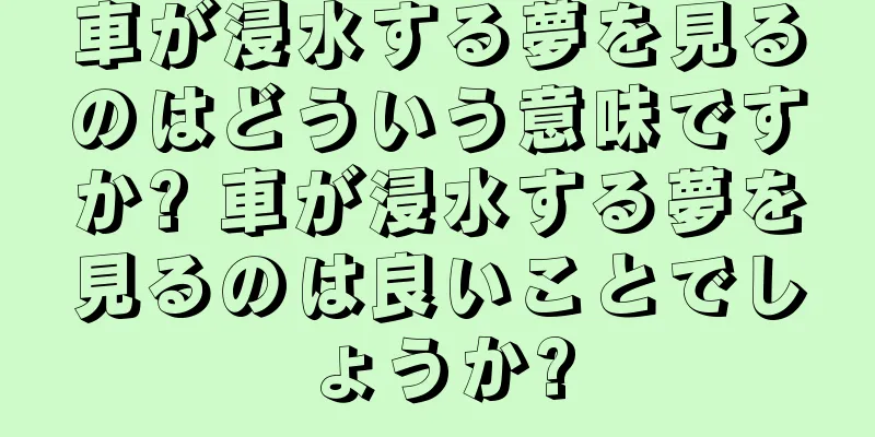 車が浸水する夢を見るのはどういう意味ですか? 車が浸水する夢を見るのは良いことでしょうか?