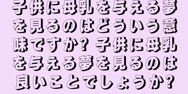 子供に母乳を与える夢を見るのはどういう意味ですか? 子供に母乳を与える夢を見るのは良いことでしょうか?