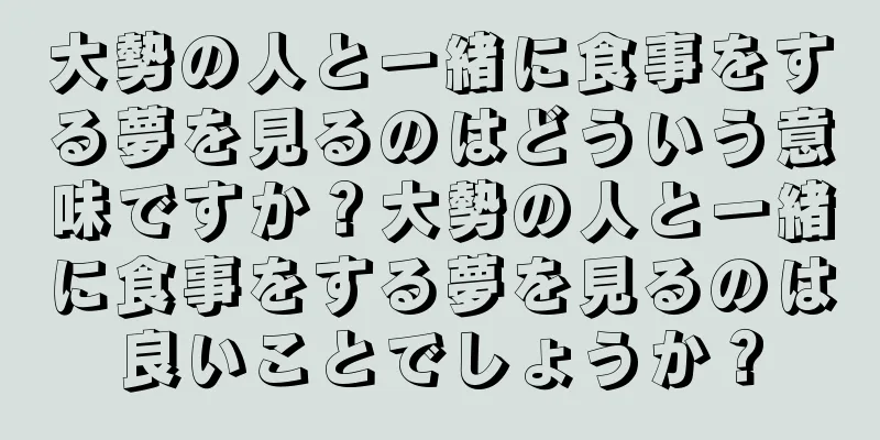 大勢の人と一緒に食事をする夢を見るのはどういう意味ですか？大勢の人と一緒に食事をする夢を見るのは良いことでしょうか？