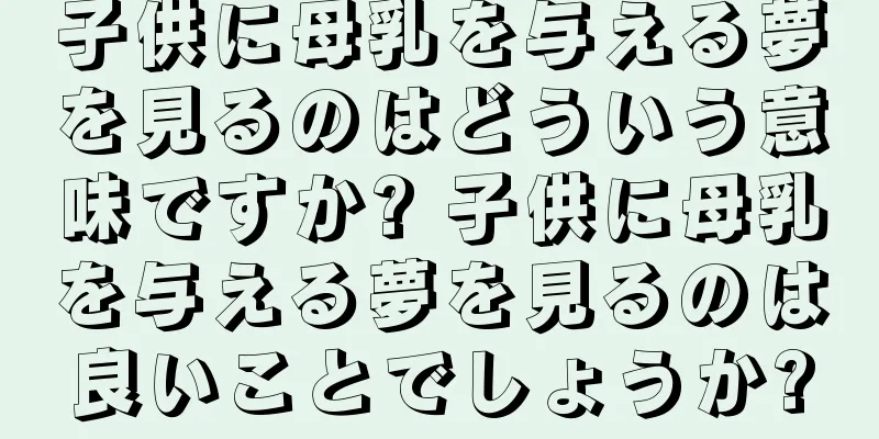 子供に母乳を与える夢を見るのはどういう意味ですか? 子供に母乳を与える夢を見るのは良いことでしょうか?