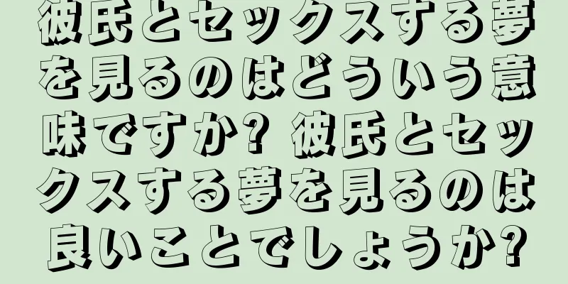 彼氏とセックスする夢を見るのはどういう意味ですか? 彼氏とセックスする夢を見るのは良いことでしょうか?