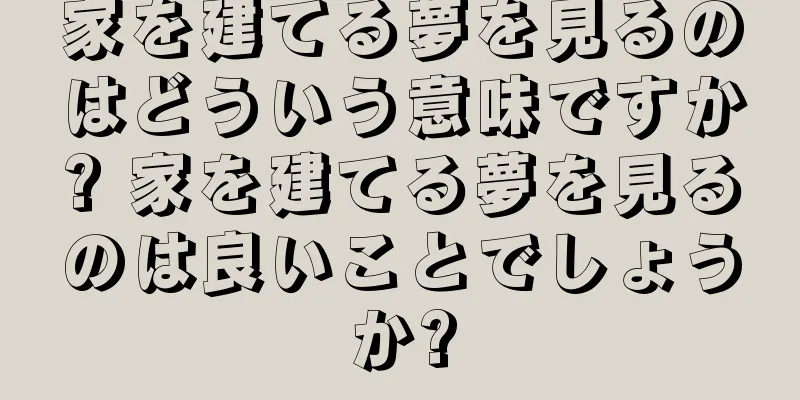 家を建てる夢を見るのはどういう意味ですか? 家を建てる夢を見るのは良いことでしょうか?