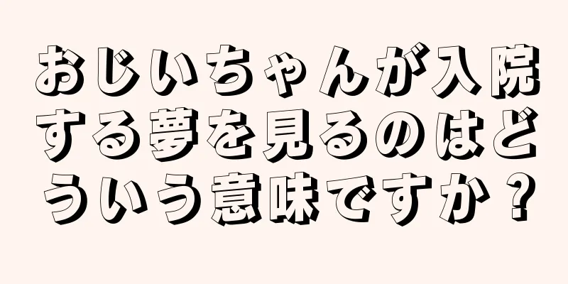 おじいちゃんが入院する夢を見るのはどういう意味ですか？