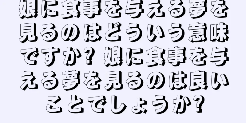 娘に食事を与える夢を見るのはどういう意味ですか? 娘に食事を与える夢を見るのは良いことでしょうか?