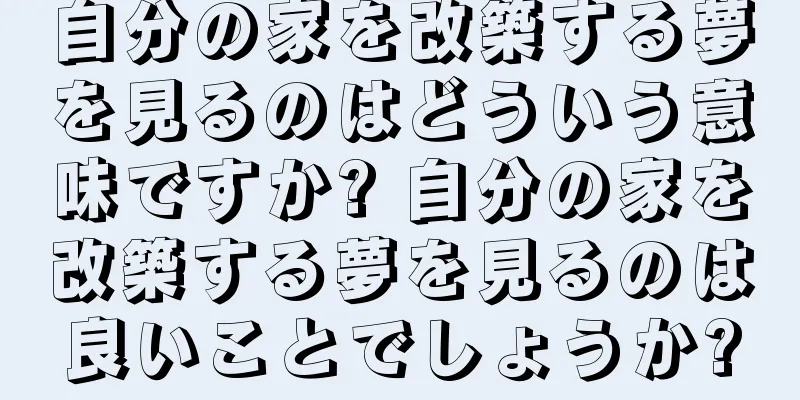 自分の家を改築する夢を見るのはどういう意味ですか? 自分の家を改築する夢を見るのは良いことでしょうか?