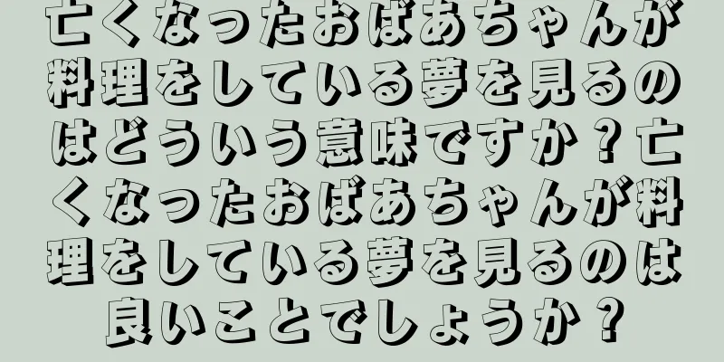 亡くなったおばあちゃんが料理をしている夢を見るのはどういう意味ですか？亡くなったおばあちゃんが料理をしている夢を見るのは良いことでしょうか？