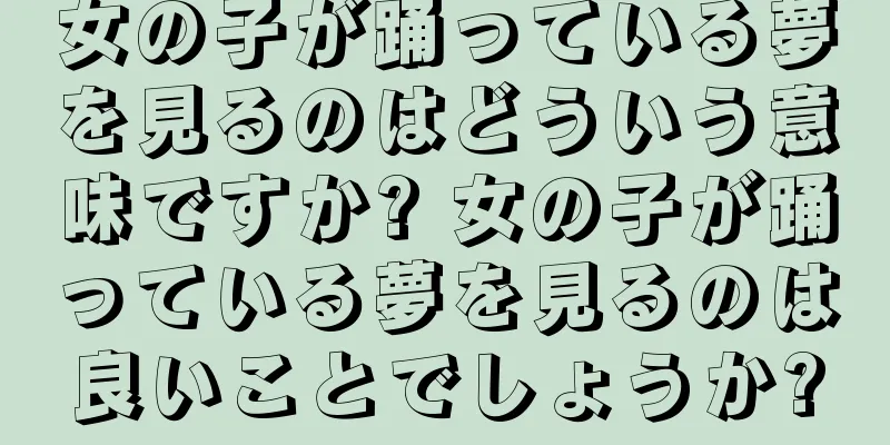 女の子が踊っている夢を見るのはどういう意味ですか? 女の子が踊っている夢を見るのは良いことでしょうか?