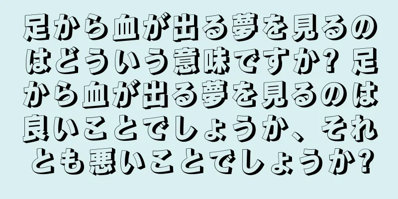足から血が出る夢を見るのはどういう意味ですか? 足から血が出る夢を見るのは良いことでしょうか、それとも悪いことでしょうか?