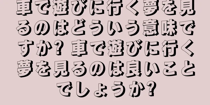 車で遊びに行く夢を見るのはどういう意味ですか? 車で遊びに行く夢を見るのは良いことでしょうか?