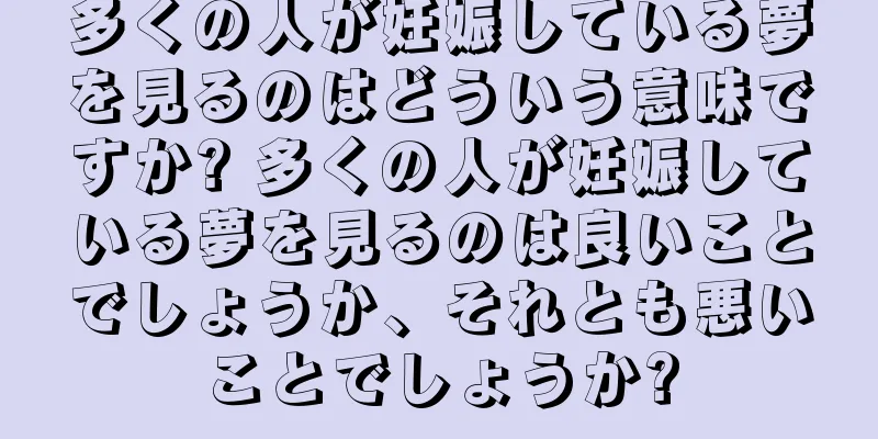 多くの人が妊娠している夢を見るのはどういう意味ですか? 多くの人が妊娠している夢を見るのは良いことでしょうか、それとも悪いことでしょうか?