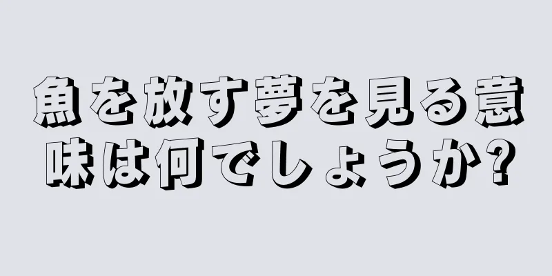 魚を放す夢を見る意味は何でしょうか?