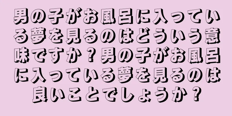 男の子がお風呂に入っている夢を見るのはどういう意味ですか？男の子がお風呂に入っている夢を見るのは良いことでしょうか？