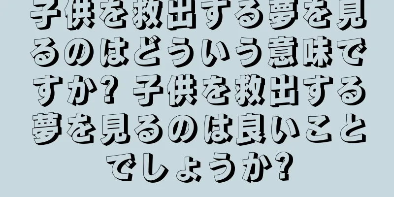 子供を救出する夢を見るのはどういう意味ですか? 子供を救出する夢を見るのは良いことでしょうか?