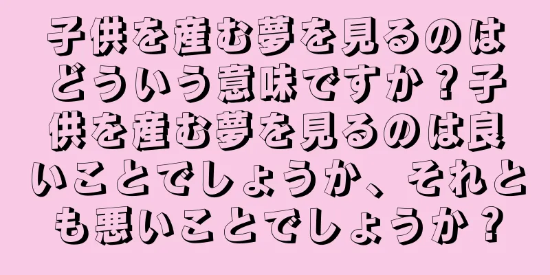 子供を産む夢を見るのはどういう意味ですか？子供を産む夢を見るのは良いことでしょうか、それとも悪いことでしょうか？