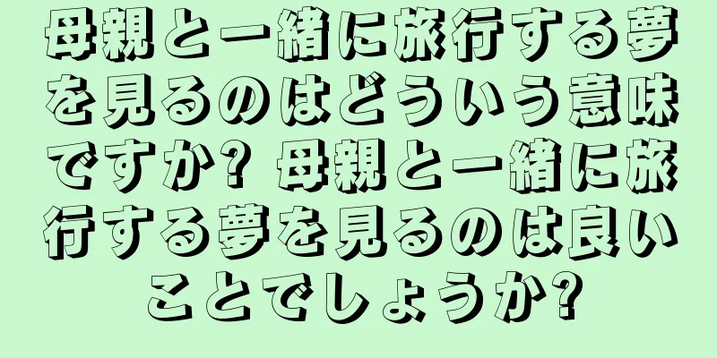 母親と一緒に旅行する夢を見るのはどういう意味ですか? 母親と一緒に旅行する夢を見るのは良いことでしょうか?