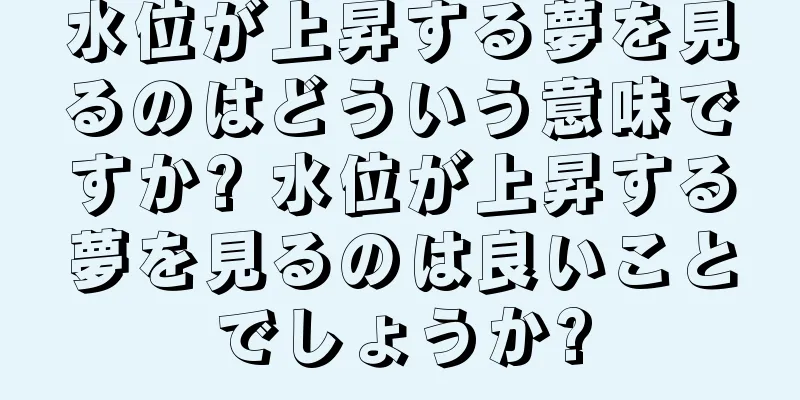 水位が上昇する夢を見るのはどういう意味ですか? 水位が上昇する夢を見るのは良いことでしょうか?