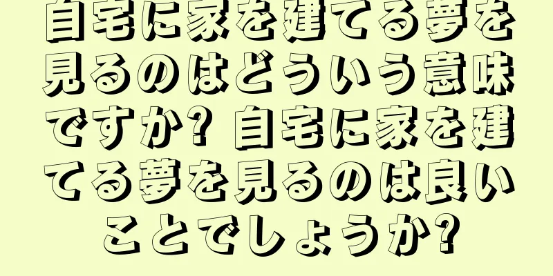 自宅に家を建てる夢を見るのはどういう意味ですか? 自宅に家を建てる夢を見るのは良いことでしょうか?