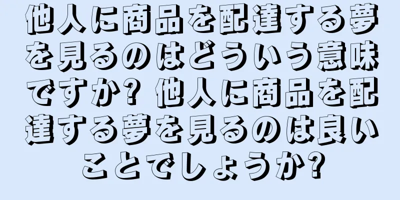 他人に商品を配達する夢を見るのはどういう意味ですか? 他人に商品を配達する夢を見るのは良いことでしょうか?