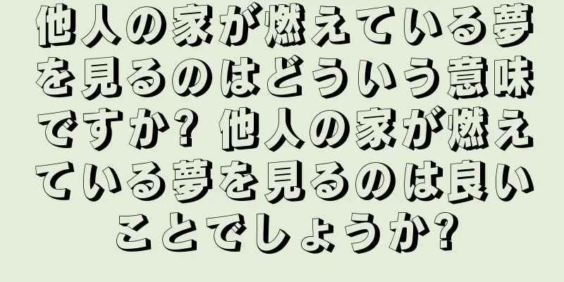 他人の家が燃えている夢を見るのはどういう意味ですか? 他人の家が燃えている夢を見るのは良いことでしょうか?