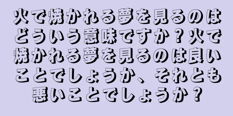 火で焼かれる夢を見るのはどういう意味ですか？火で焼かれる夢を見るのは良いことでしょうか、それとも悪いことでしょうか？
