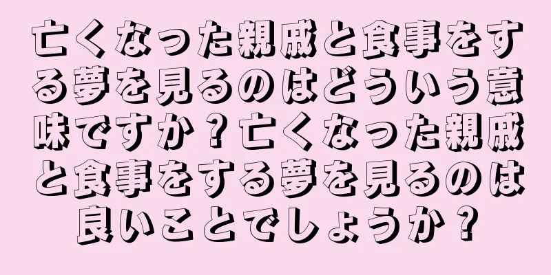 亡くなった親戚と食事をする夢を見るのはどういう意味ですか？亡くなった親戚と食事をする夢を見るのは良いことでしょうか？