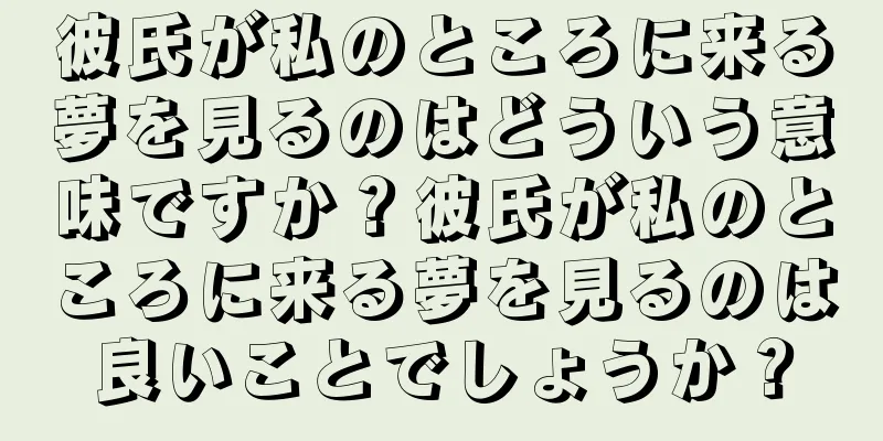 彼氏が私のところに来る夢を見るのはどういう意味ですか？彼氏が私のところに来る夢を見るのは良いことでしょうか？