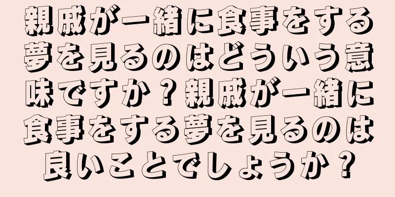 親戚が一緒に食事をする夢を見るのはどういう意味ですか？親戚が一緒に食事をする夢を見るのは良いことでしょうか？