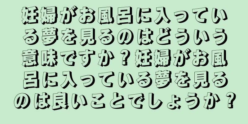 妊婦がお風呂に入っている夢を見るのはどういう意味ですか？妊婦がお風呂に入っている夢を見るのは良いことでしょうか？