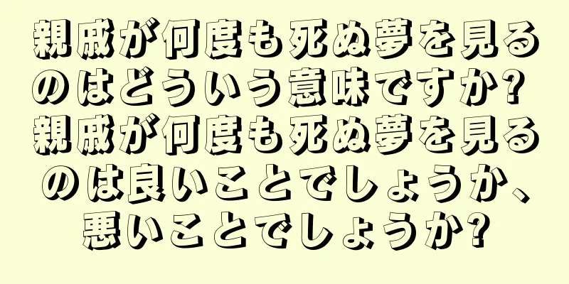 親戚が何度も死ぬ夢を見るのはどういう意味ですか? 親戚が何度も死ぬ夢を見るのは良いことでしょうか、悪いことでしょうか?