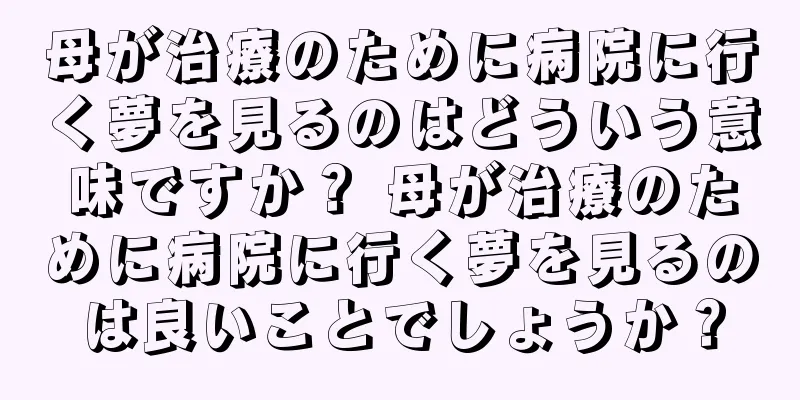 母が治療のために病院に行く夢を見るのはどういう意味ですか？ 母が治療のために病院に行く夢を見るのは良いことでしょうか？