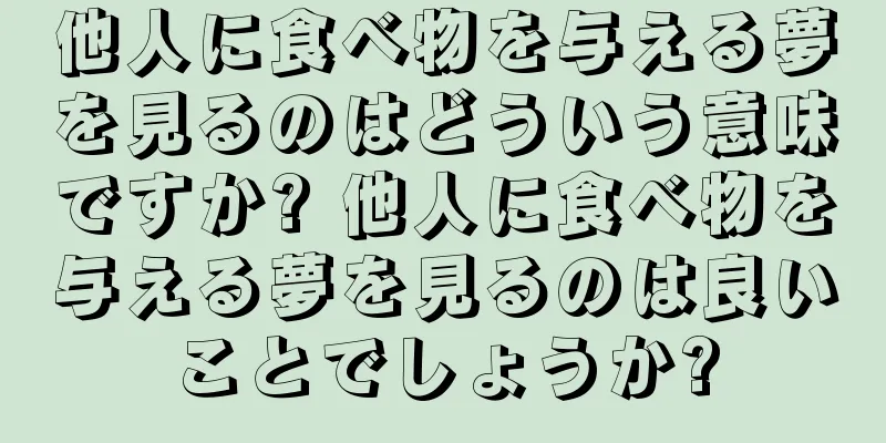 他人に食べ物を与える夢を見るのはどういう意味ですか? 他人に食べ物を与える夢を見るのは良いことでしょうか?