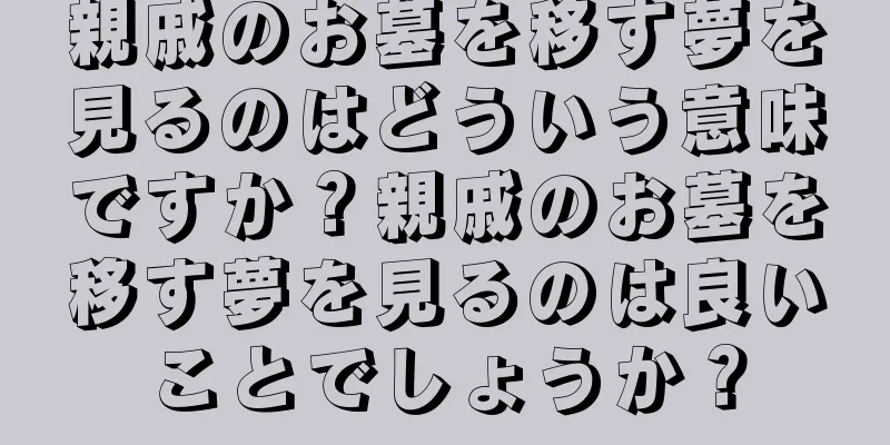 親戚のお墓を移す夢を見るのはどういう意味ですか？親戚のお墓を移す夢を見るのは良いことでしょうか？