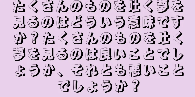 たくさんのものを吐く夢を見るのはどういう意味ですか？たくさんのものを吐く夢を見るのは良いことでしょうか、それとも悪いことでしょうか？