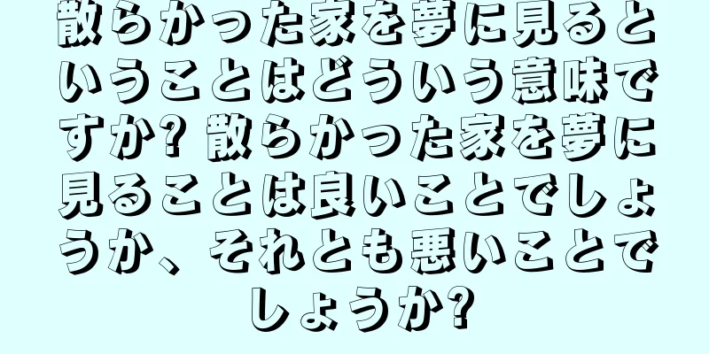 散らかった家を夢に見るということはどういう意味ですか? 散らかった家を夢に見ることは良いことでしょうか、それとも悪いことでしょうか?