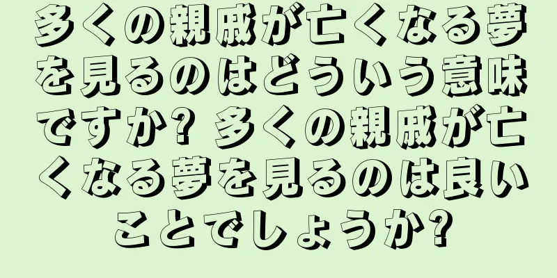 多くの親戚が亡くなる夢を見るのはどういう意味ですか? 多くの親戚が亡くなる夢を見るのは良いことでしょうか?