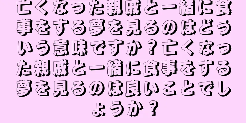 亡くなった親戚と一緒に食事をする夢を見るのはどういう意味ですか？亡くなった親戚と一緒に食事をする夢を見るのは良いことでしょうか？