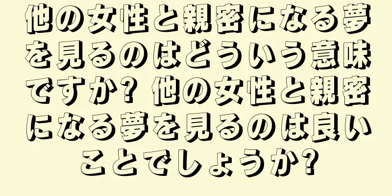 他の女性と親密になる夢を見るのはどういう意味ですか? 他の女性と親密になる夢を見るのは良いことでしょうか?