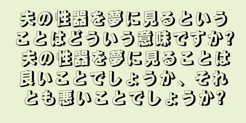 夫の性器を夢に見るということはどういう意味ですか? 夫の性器を夢に見ることは良いことでしょうか、それとも悪いことでしょうか?