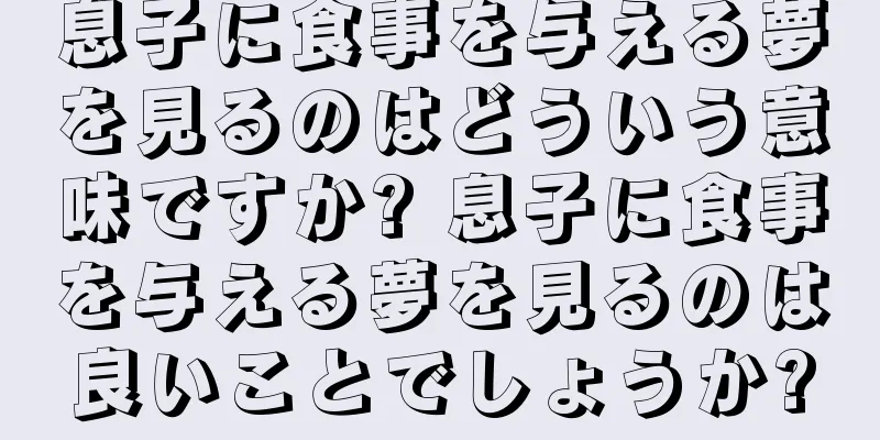 息子に食事を与える夢を見るのはどういう意味ですか? 息子に食事を与える夢を見るのは良いことでしょうか?