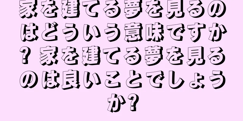 家を建てる夢を見るのはどういう意味ですか? 家を建てる夢を見るのは良いことでしょうか?