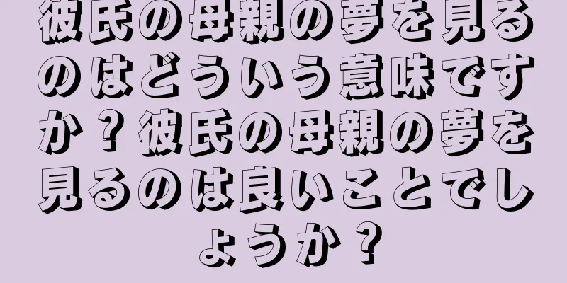 彼氏の母親の夢を見るのはどういう意味ですか？彼氏の母親の夢を見るのは良いことでしょうか？