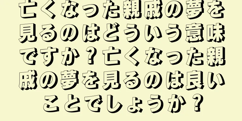 亡くなった親戚の夢を見るのはどういう意味ですか？亡くなった親戚の夢を見るのは良いことでしょうか？