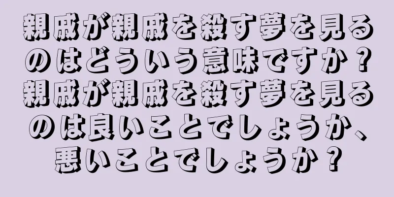 親戚が親戚を殺す夢を見るのはどういう意味ですか？親戚が親戚を殺す夢を見るのは良いことでしょうか、悪いことでしょうか？