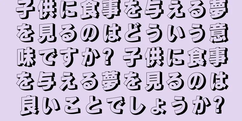 子供に食事を与える夢を見るのはどういう意味ですか? 子供に食事を与える夢を見るのは良いことでしょうか?