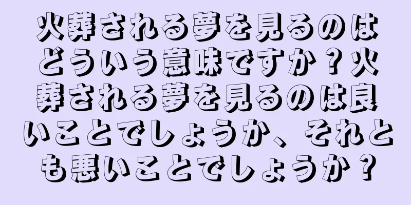 火葬される夢を見るのはどういう意味ですか？火葬される夢を見るのは良いことでしょうか、それとも悪いことでしょうか？